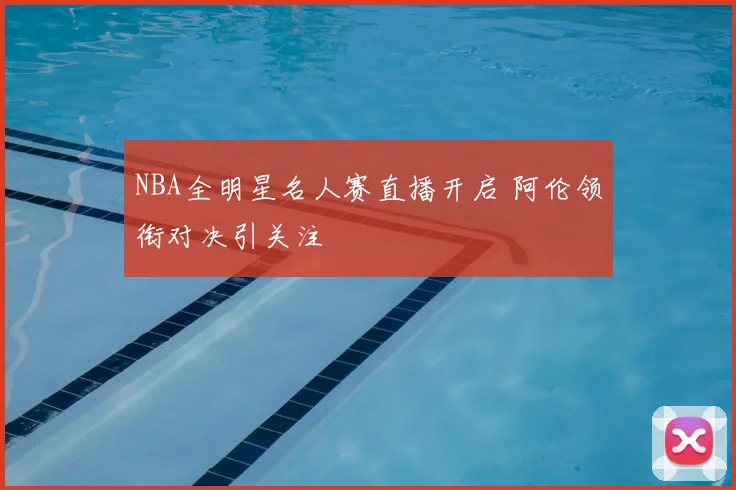 NBA全明星名人赛直播开启 阿伦领衔对决引关注