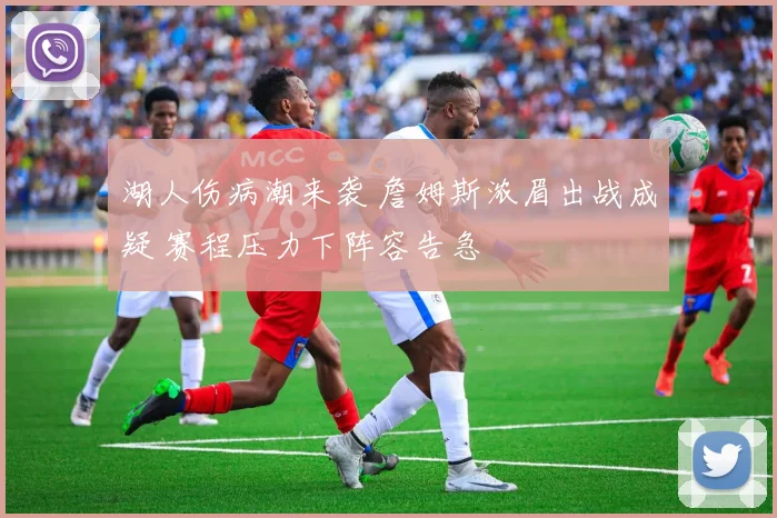 湖人伤病潮来袭 詹姆斯浓眉出战成疑 赛程压力下阵容告急
