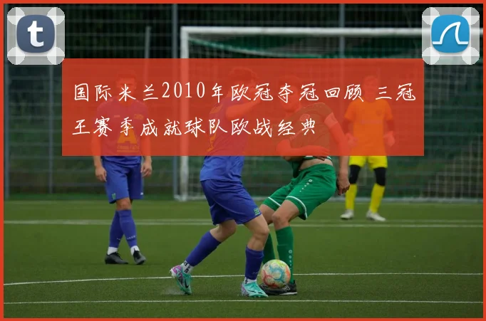 国际米兰2010年欧冠夺冠回顾 三冠王赛季成就球队欧战经典