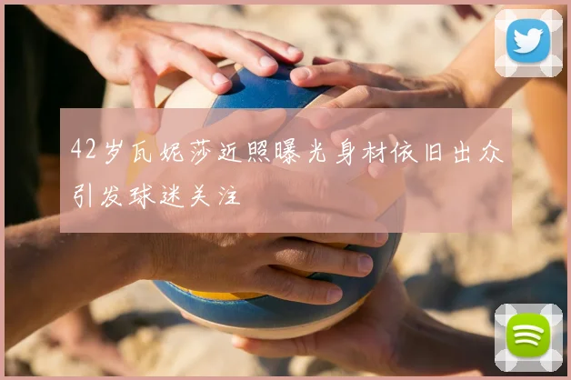 42岁瓦妮莎近照曝光身材依旧出众引发球迷关注