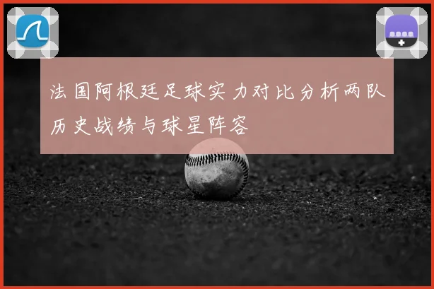 法国阿根廷足球实力对比分析两队历史战绩与球星阵容