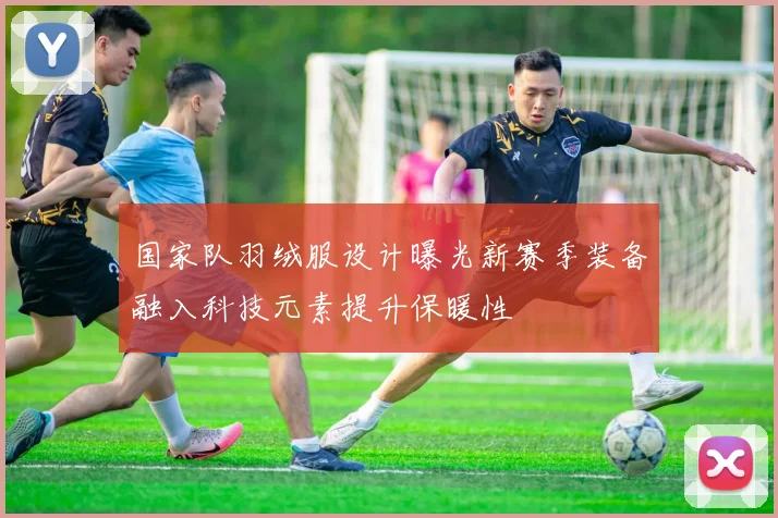 国家队羽绒服设计曝光新赛季装备融入科技元素提升保暖性