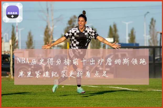 NBA历史得分榜前十出炉詹姆斯领跑库里紧追纪录更新看点足