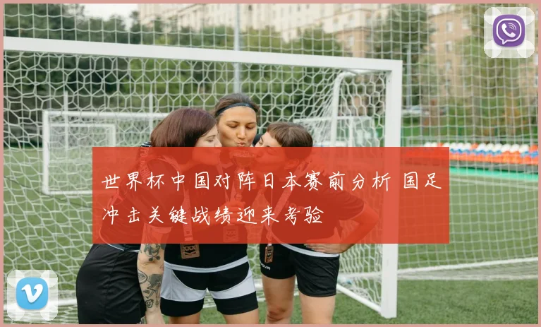 世界杯中国对阵日本赛前分析 国足冲击关键战绩迎来考验
