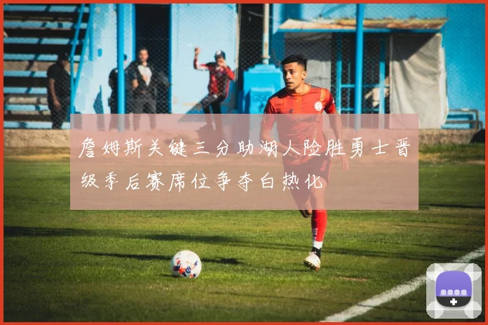 詹姆斯关键三分助湖人险胜勇士晋级季后赛席位争夺白热化