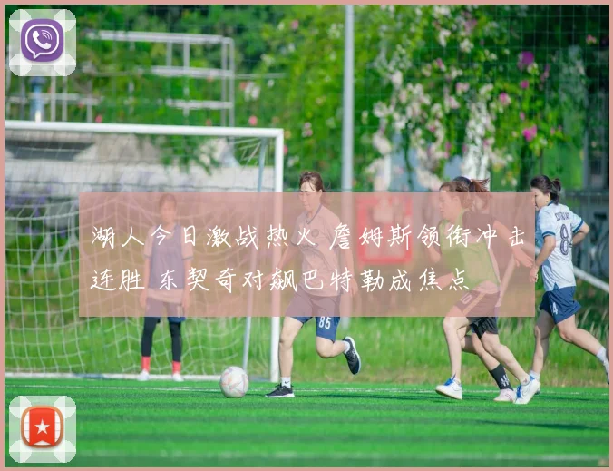 湖人今日激战热火 詹姆斯领衔冲击连胜 东契奇对飙巴特勒成焦点