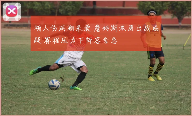 湖人伤病潮来袭 詹姆斯浓眉出战成疑 赛程压力下阵容告急