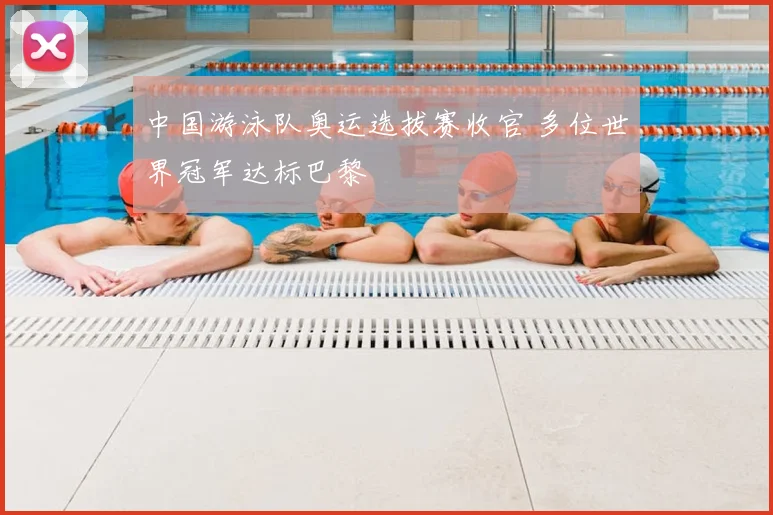 中国游泳队奥运选拔赛收官 多位世界冠军达标巴黎