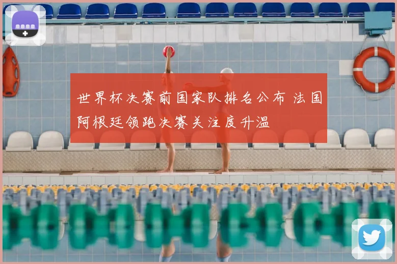 世界杯决赛前国家队排名公布 法国阿根廷领跑决赛关注度升温