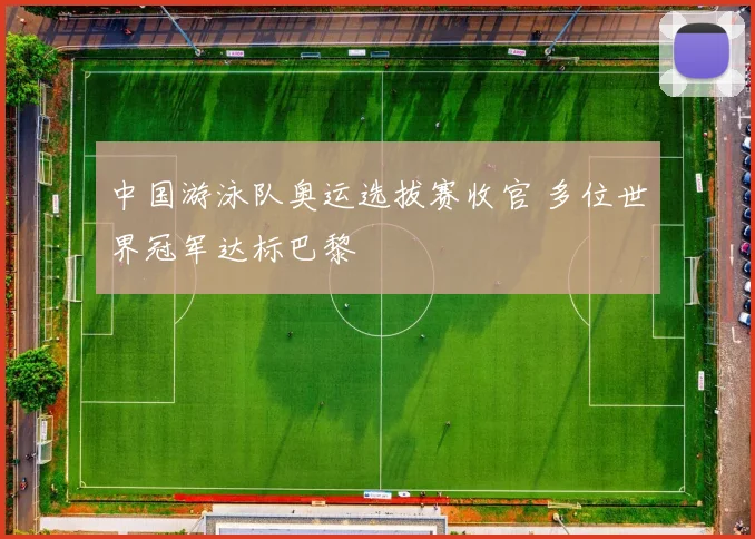 中国游泳队奥运选拔赛收官 多位世界冠军达标巴黎