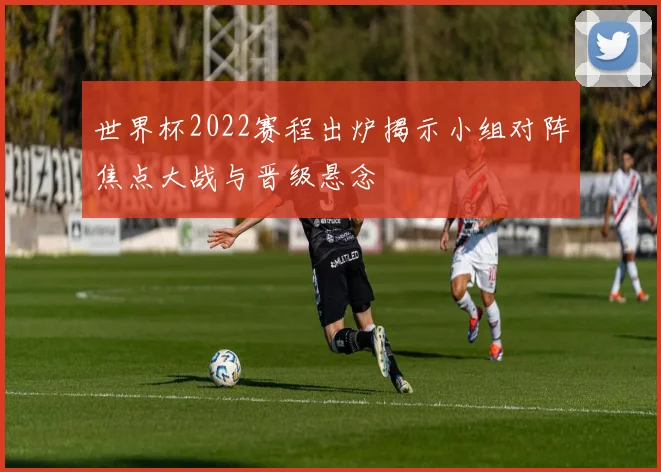 世界杯2022赛程出炉揭示小组对阵焦点大战与晋级悬念