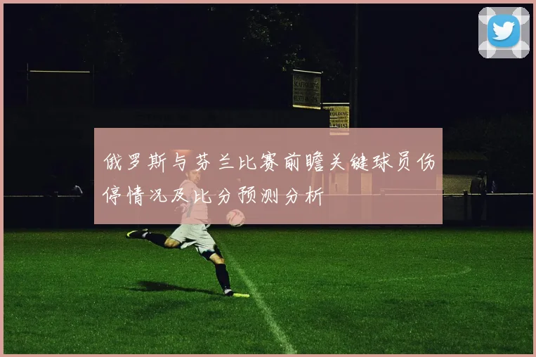 俄罗斯与芬兰比赛前瞻关键球员伤停情况及比分预测分析