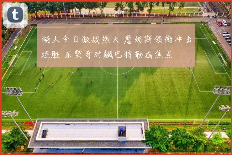 湖人今日激战热火 詹姆斯领衔冲击连胜 东契奇对飙巴特勒成焦点