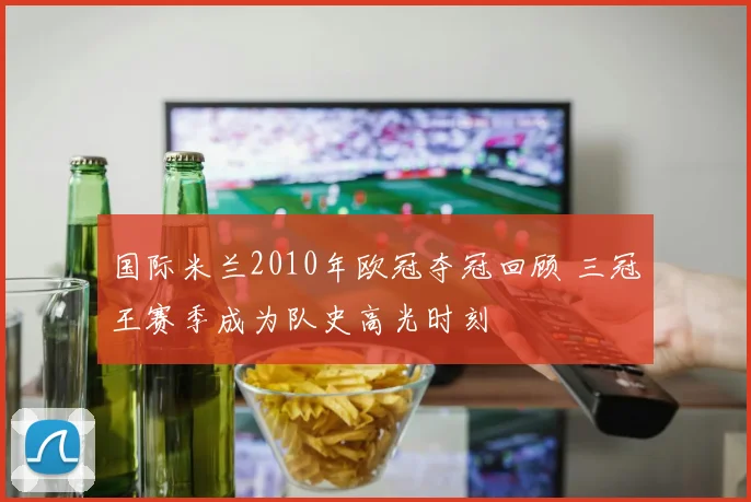 国际米兰2010年欧冠夺冠回顾 三冠王赛季成为队史高光时刻