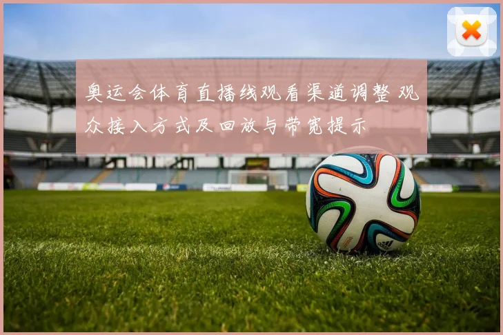 奥运会体育直播线观看渠道调整 观众接入方式及回放与带宽提示