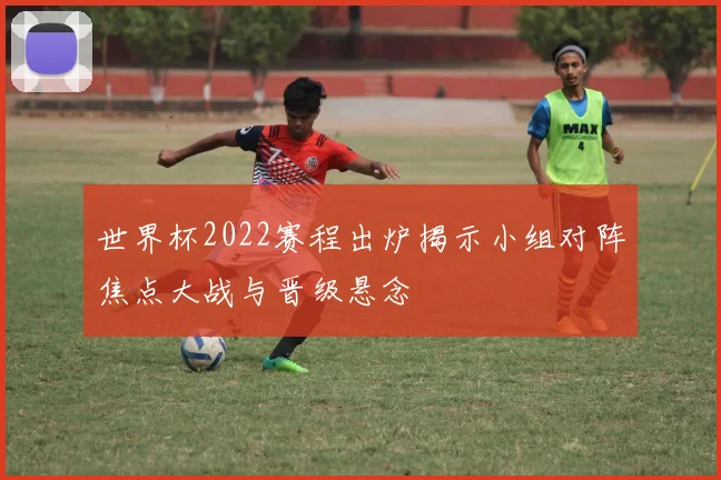 世界杯2022赛程出炉揭示小组对阵焦点大战与晋级悬念