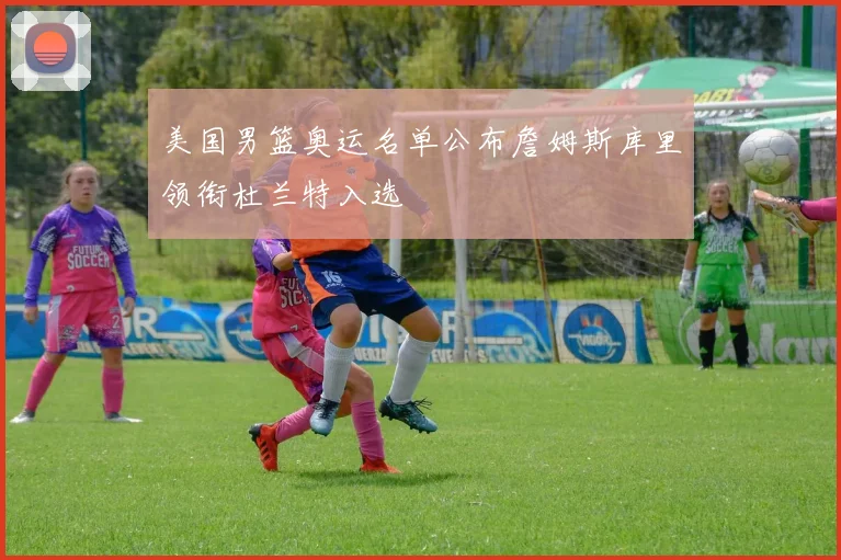 美国男篮奥运名单公布詹姆斯库里领衔杜兰特入选