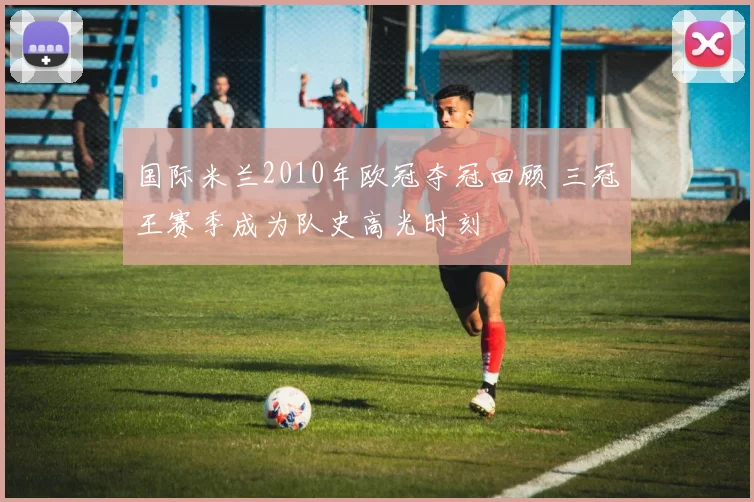 国际米兰2010年欧冠夺冠回顾 三冠王赛季成为队史高光时刻