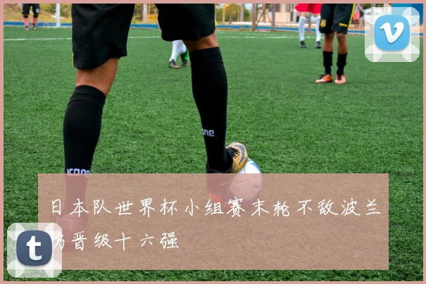日本队世界杯小组赛末轮不敌波兰仍晋级十六强